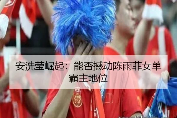 安洗莹崛起：能否撼动陈雨菲女单霸主地位